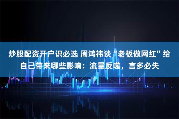 炒股配资开户识必选 周鸿祎谈“老板做网红”给自己带来哪些影响：流量反噬，言多必失