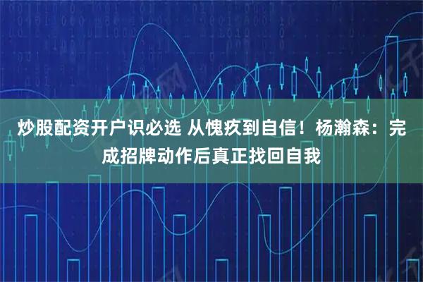 炒股配资开户识必选 从愧疚到自信！杨瀚森：完成招牌动作后真正找回自我