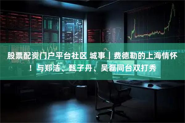 股票配资门户平台社区 城事｜费德勒的上海情怀！与郑洁、甄子丹、吴磊同台双打秀