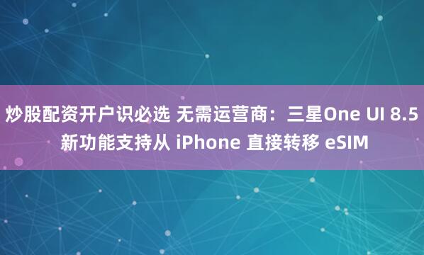 炒股配资开户识必选 无需运营商：三星One UI 8.5 新功能支持从 iPhone 直接转移 eSIM