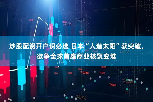 炒股配资开户识必选 日本“人造太阳”获突破，欲争全球首座商业核聚变堆