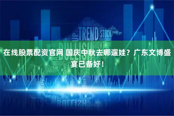 在线股票配资官网 国庆中秋去哪遛娃?广东文博盛宴已备好!