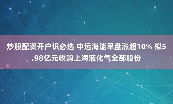 炒股配资开户识必选 中远海能早盘涨超10% 拟5.98亿元收购上海液化气全部股份