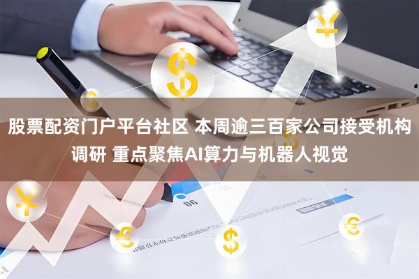 股票配资门户平台社区 本周逾三百家公司接受机构调研 重点聚焦AI算力与机器人视觉