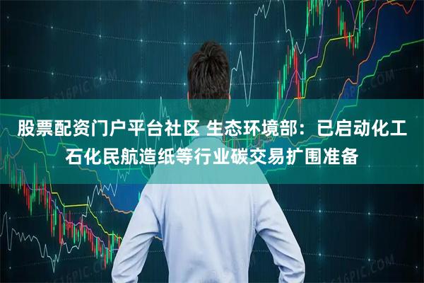 股票配资门户平台社区 生态环境部：已启动化工石化民航造纸等行业碳交易扩围准备