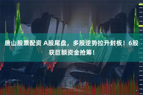 唐山股票配资 A股尾盘，多股逆势拉升封板！6股获巨额资金抢筹！