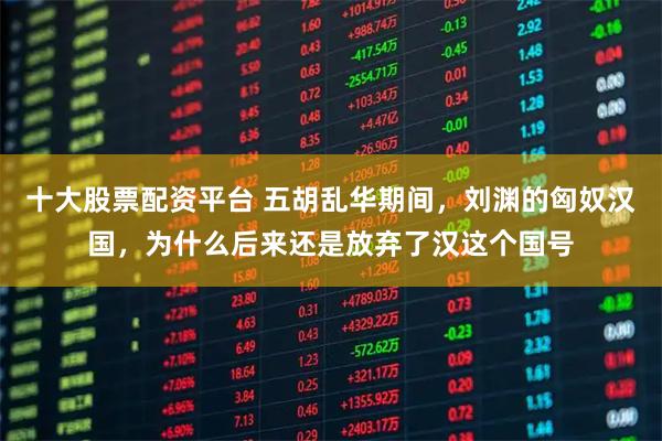 十大股票配资平台 五胡乱华期间，刘渊的匈奴汉国，为什么后来还是放弃了汉这个国号