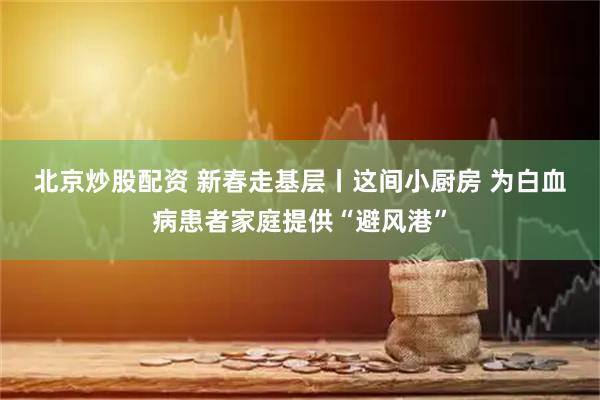 北京炒股配资 新春走基层丨这间小厨房 为白血病患者家庭提供“避风港”