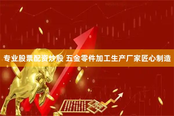 专业股票配资炒股 五金零件加工生产厂家匠心制造