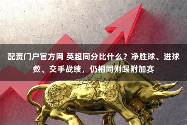 配资门户官方网 英超同分比什么？净胜球、进球数、交手战绩，仍相同则踢附加赛