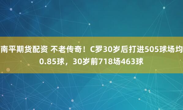 南平期货配资 不老传奇！C罗30岁后打进505球场均0.85球，30岁前718场463球