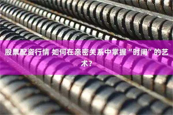 股票配资行情 如何在亲密关系中掌握“时间”的艺术？