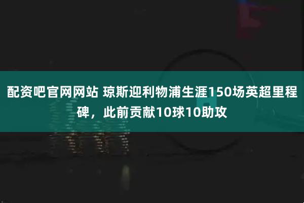 配资吧官网网站 琼斯迎利物浦生涯150场英超里程碑，此前贡献10球10助攻