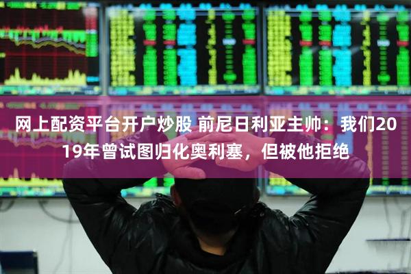 网上配资平台开户炒股 前尼日利亚主帅：我们2019年曾试图归化奥利塞，但被他拒绝