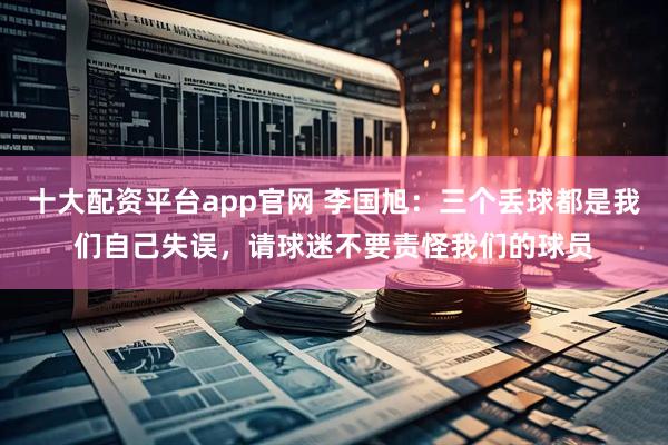 十大配资平台app官网 李国旭：三个丢球都是我们自己失误，请球迷不要责怪我们的球员