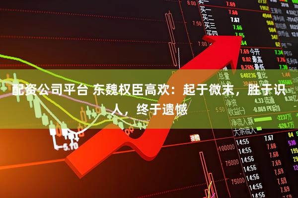 配资公司平台 东魏权臣高欢：起于微末，胜于识人，终于遗憾