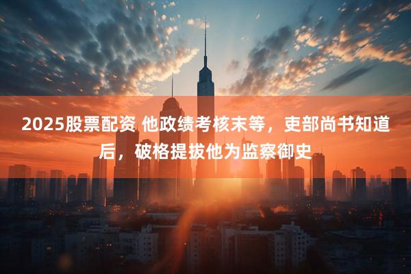 2025股票配资 他政绩考核末等，吏部尚书知道后，破格提拔他为监察御史