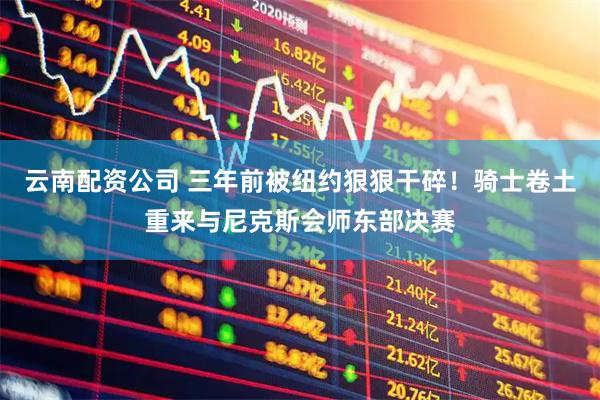 云南配资公司 三年前被纽约狠狠干碎！骑士卷土重来与尼克斯会师东部决赛