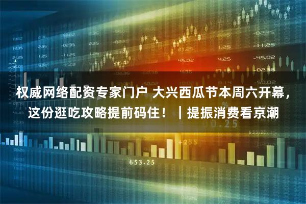 权威网络配资专家门户 大兴西瓜节本周六开幕，这份逛吃攻略提前码住！｜提振消费看京潮