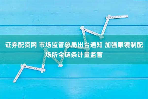 证劵配资网 市场监管总局出台通知 加强眼镜制配场所全链条计量监管