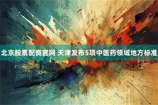 北京股票配资官网 天津发布5项中医药领域地方标准
