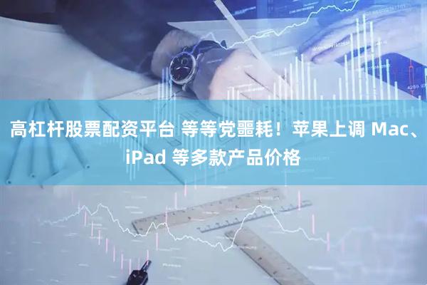 高杠杆股票配资平台 等等党噩耗！苹果上调 Mac、iPad 等多款产品价格