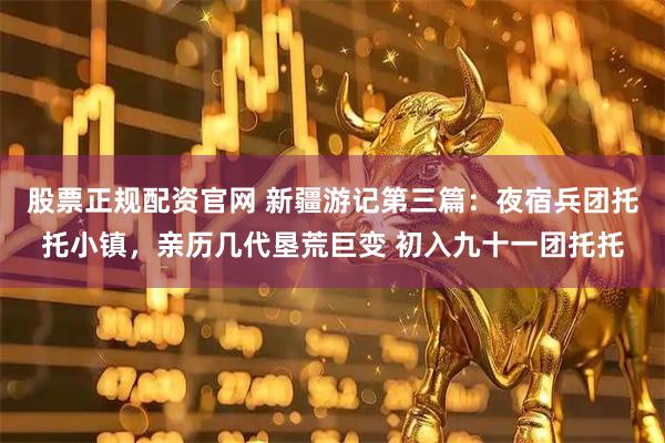 股票正规配资官网 新疆游记第三篇：夜宿兵团托托小镇，亲历几代垦荒巨变 初入九十一团托托