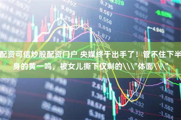 配资可信炒股配资门户 央媒终于出手了！管不住下半身的黄一鸣，被女儿撕下仅剩的\＂体面\＂