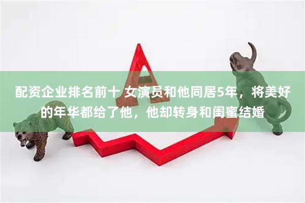 配资企业排名前十 女演员和他同居5年，将美好的年华都给了他，他却转身和闺蜜结婚