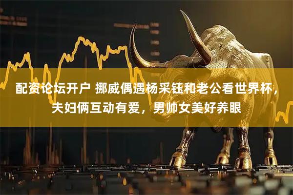 配资论坛开户 挪威偶遇杨采钰和老公看世界杯，夫妇俩互动有爱，男帅女美好养眼