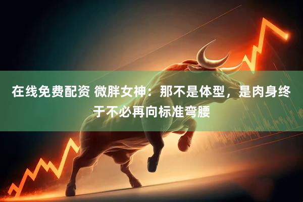 在线免费配资 微胖女神：那不是体型，是肉身终于不必再向标准弯腰