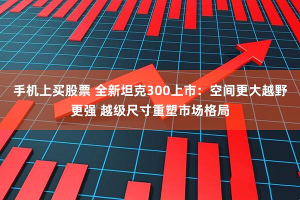 手机上买股票 全新坦克300上市：空间更大越野更强 越级尺寸重塑市场格局