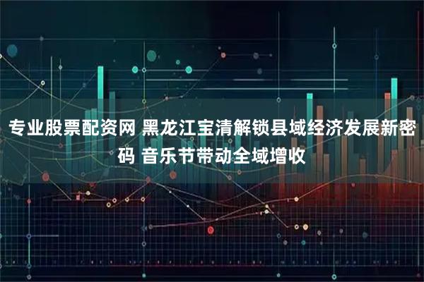 专业股票配资网 黑龙江宝清解锁县域经济发展新密码 音乐节带动全域增收