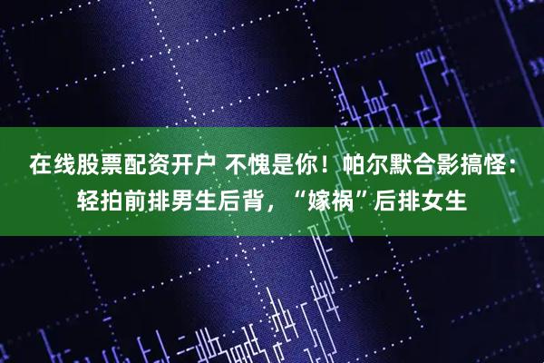 在线股票配资开户 不愧是你！帕尔默合影搞怪：轻拍前排男生后背，“嫁祸”后排女生