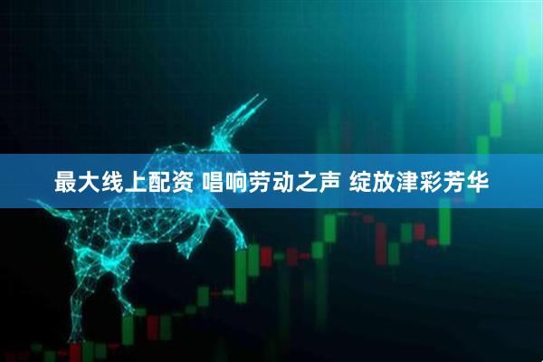 最大线上配资 唱响劳动之声 绽放津彩芳华