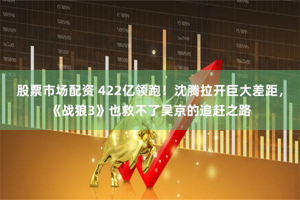 股票市场配资 422亿领跑！沈腾拉开巨大差距，《战狼3》也救不了吴京的追赶之路