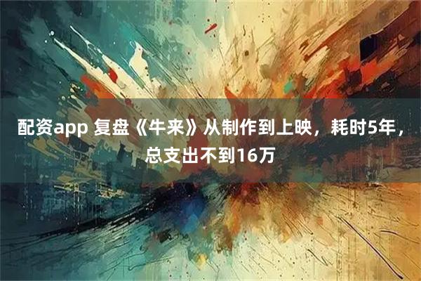 配资app 复盘《牛来》从制作到上映，耗时5年，总支出不到16万