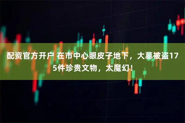 配资官方开户 在市中心眼皮子地下，大墓被盗175件珍贵文物，太魔幻！