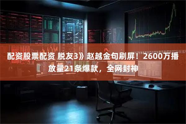 配资股票配资 脱友3》赵越金句刷屏！2600万播放量21条爆款，全网封神