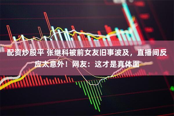 配资炒股平 张继科被前女友旧事波及,直播间反应太意外!网友:这才是真体面