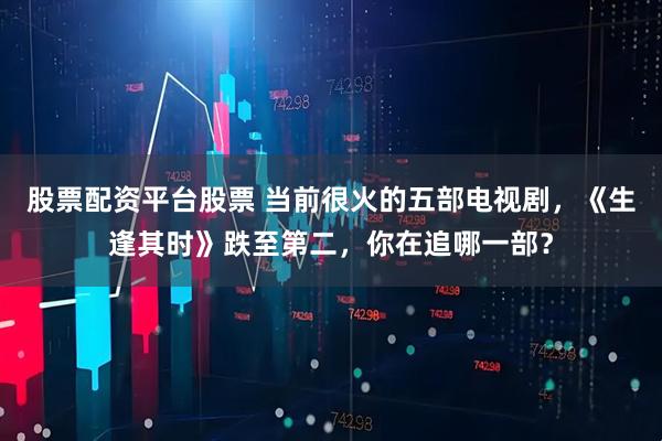 股票配资平台股票 当前很火的五部电视剧，《生逢其时》跌至第二，你在追哪一部？