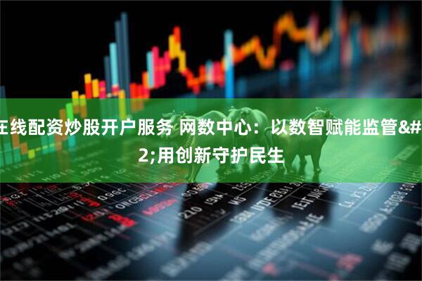 在线配资炒股开户服务 网数中心：以数智赋能监管 用创新守护民生